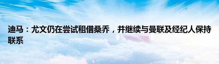 迪马：尤文仍在尝试租借桑乔，并继续与曼联及经纪人保持联系