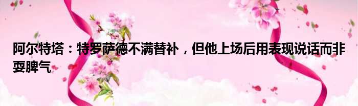 阿尔特塔：特罗萨德不满替补，但他上场后用表现说话而非耍脾气
