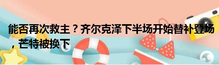 能否再次救主？齐尔克泽下半场开始替补登场，芒特被换下