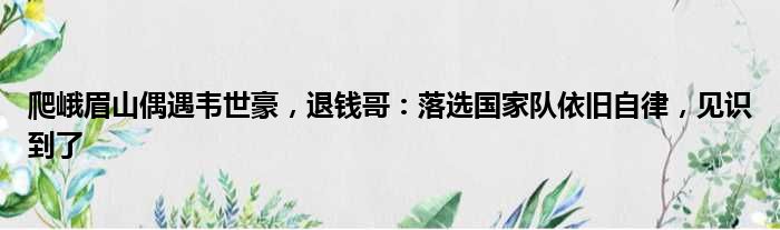 爬峨眉山偶遇韦世豪，退钱哥：落选国家队依旧自律，见识到了