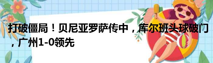 打破僵局！贝尼亚罗萨传中，库尔班头球破门，广州1-0领先