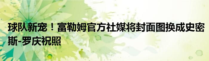 球队新宠！富勒姆官方社媒将封面图换成史密斯-罗庆祝照