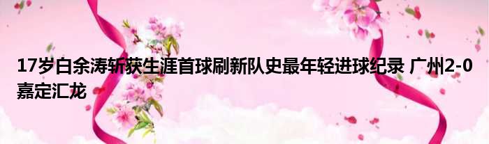 17岁白余涛斩获生涯首球刷新队史最年轻进球纪录 广州2-0嘉定汇龙