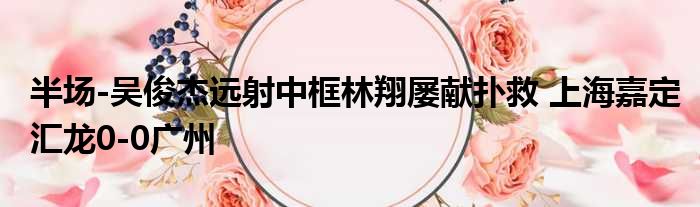 半场-吴俊杰远射中框林翔屡献扑救 上海嘉定汇龙0-0广州