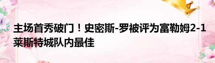 主场首秀破门！史密斯-罗被评为富勒姆2-1莱斯特城队内最佳
