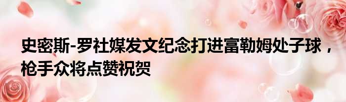 史密斯-罗社媒发文纪念打进富勒姆处子球，枪手众将点赞祝贺