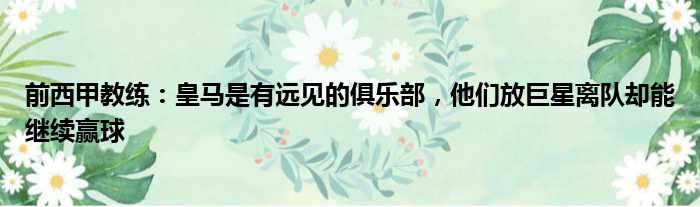 前西甲教练：皇马是有远见的俱乐部，他们放巨星离队却能继续赢球