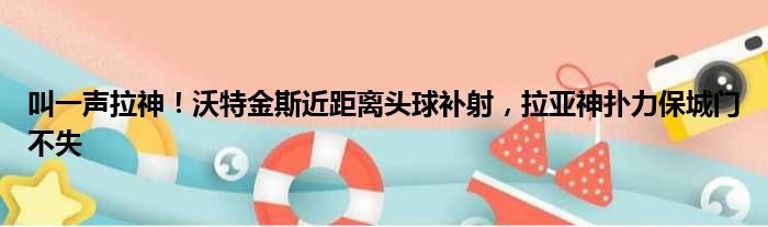 叫一声拉神！沃特金斯近距离头球补射，拉亚神扑力保城门不失