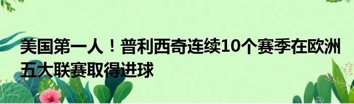 美国第一人！普利西奇连续10个赛季在欧洲五大联赛取得进球