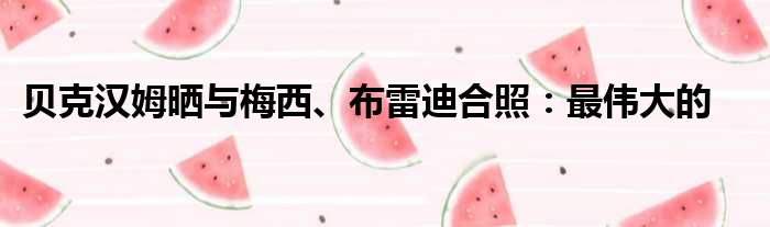 贝克汉姆晒与梅西、布雷迪合照：最伟大的