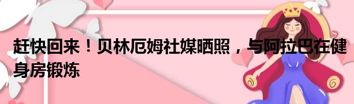 赶快回来！贝林厄姆社媒晒照，与阿拉巴在健身房锻炼