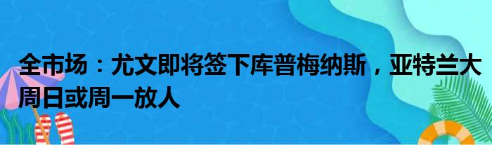 全市场：尤文即将签下库普梅纳斯，亚特兰大周日或周一放人