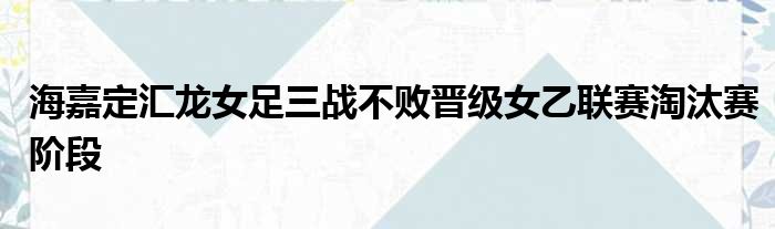 海嘉定汇龙女足三战不败晋级女乙联赛淘汰赛阶段
