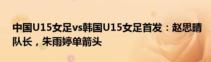 中国U15女足vs韩国U15女足首发：赵思晴队长，朱雨婷单箭头