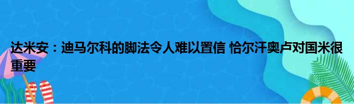 达米安：迪马尔科的脚法令人难以置信 恰尔汗奥卢对国米很重要