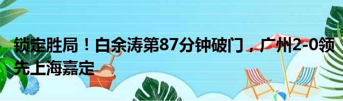锁定胜局！白余涛第87分钟破门，广州2-0领先上海嘉定