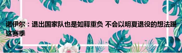 诺伊尔：退出国家队也是如释重负 不会以明夏退役的想法踢这赛季