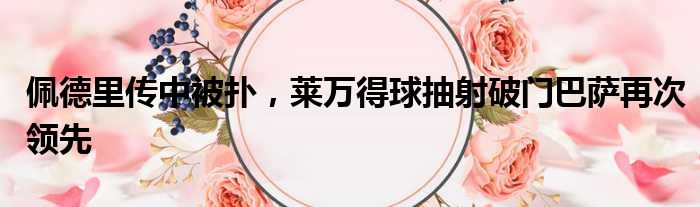 佩德里传中被扑，莱万得球抽射破门巴萨再次领先