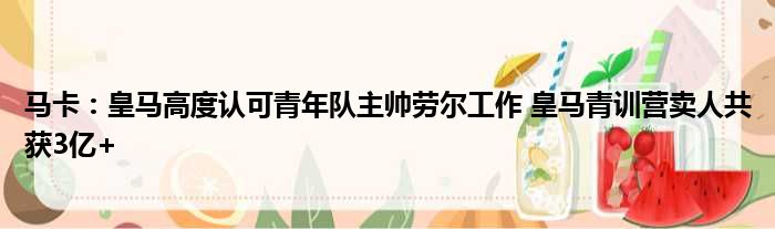 马卡：皇马高度认可青年队主帅劳尔工作 皇马青训营卖人共获3亿+