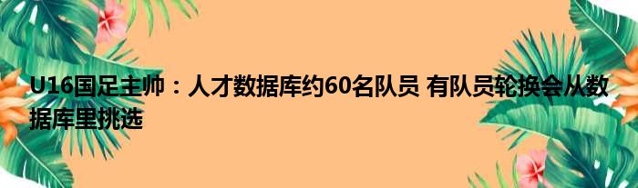 U16国足主帅：人才数据库约60名队员 有队员轮换会从数据库里挑选