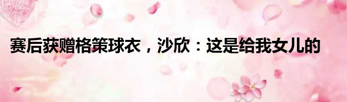 赛后获赠格策球衣，沙欣：这是给我女儿的