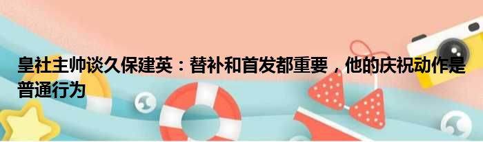 皇社主帅谈久保建英：替补和首发都重要，他的庆祝动作是普通行为