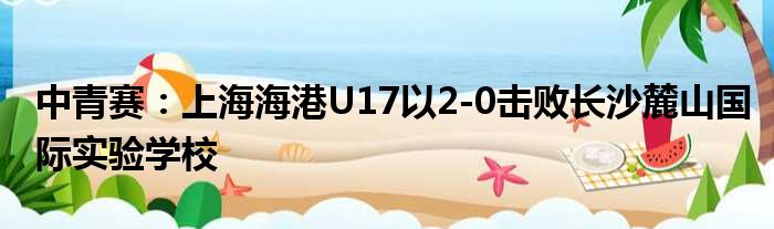 中青赛：上海海港U17以2-0击败长沙麓山国际实验学校
