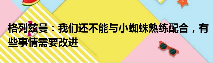 格列兹曼：我们还不能与小蜘蛛熟练配合，有些事情需要改进