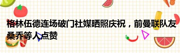 格林伍德连场破门社媒晒照庆祝，前曼联队友桑乔等人点赞