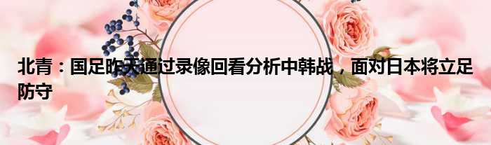 北青：国足昨天通过录像回看分析中韩战，面对日本将立足防守