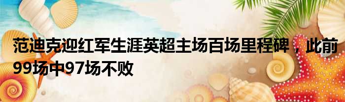 范迪克迎红军生涯英超主场百场里程碑，此前99场中97场不败