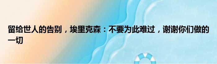 留给世人的告别，埃里克森：不要为此难过，谢谢你们做的一切