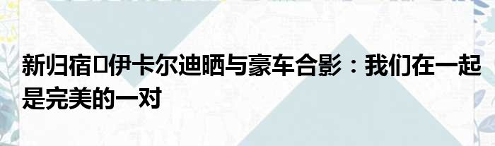 新归宿️伊卡尔迪晒与豪车合影：我们在一起是完美的一对