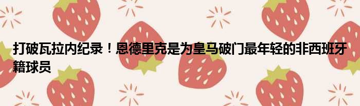 打破瓦拉内纪录！恩德里克是为皇马破门最年轻的非西班牙籍球员