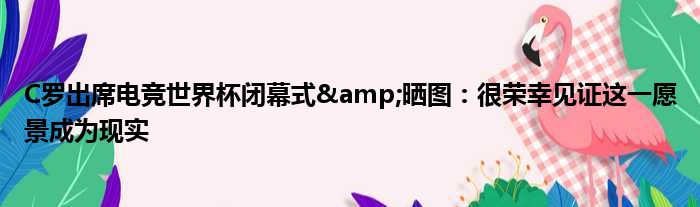 C罗出席电竞世界杯闭幕式&晒图：很荣幸见证这一愿景成为现实