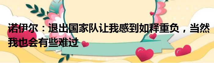 诺伊尔：退出国家队让我感到如释重负，当然我也会有些难过