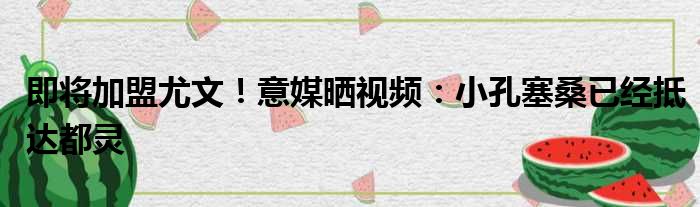 即将加盟尤文！意媒晒视频：小孔塞桑已经抵达都灵