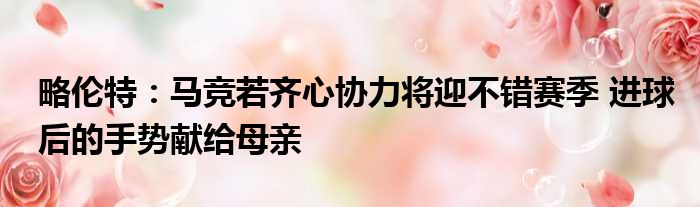 略伦特：马竞若齐心协力将迎不错赛季 进球后的手势献给母亲