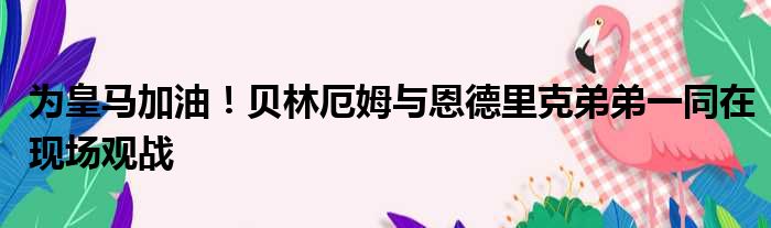为皇马加油！贝林厄姆与恩德里克弟弟一同在现场观战