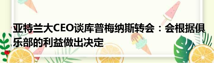 亚特兰大CEO谈库普梅纳斯转会：会根据俱乐部的利益做出决定