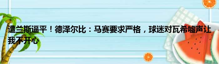 遭兰斯逼平！德泽尔比：马赛要求严格，球迷对瓦希嘘声让我不开心