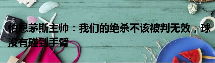 伯恩茅斯主帅：我们的绝杀不该被判无效，球没有碰到手臂
