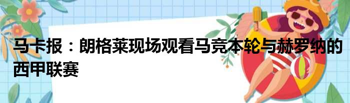 马卡报：朗格莱现场观看马竞本轮与赫罗纳的西甲联赛