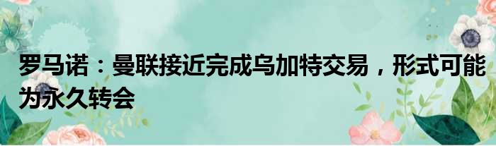 罗马诺：曼联接近完成乌加特交易，形式可能为永久转会