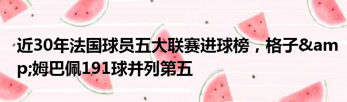 近30年法国球员五大联赛进球榜，格子&姆巴佩191球并列第五