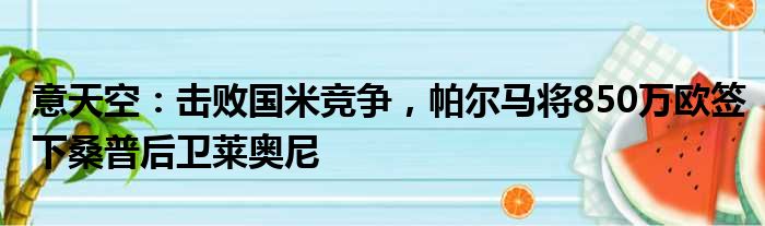 意天空：击败国米竞争，帕尔马将850万欧签下桑普后卫莱奥尼