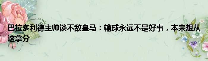 巴拉多利德主帅谈不敌皇马：输球永远不是好事，本来想从这拿分