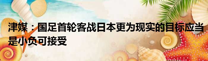 津媒：国足首轮客战日本更为现实的目标应当是小负可接受