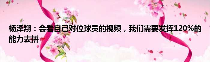 杨泽翔：会看自己对位球员的视频，我们需要发挥120%的能力去拼