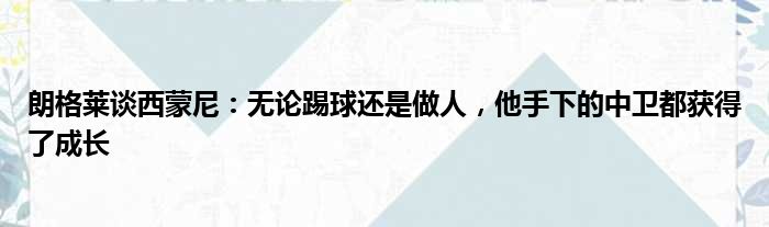 朗格莱谈西蒙尼：无论踢球还是做人，他手下的中卫都获得了成长